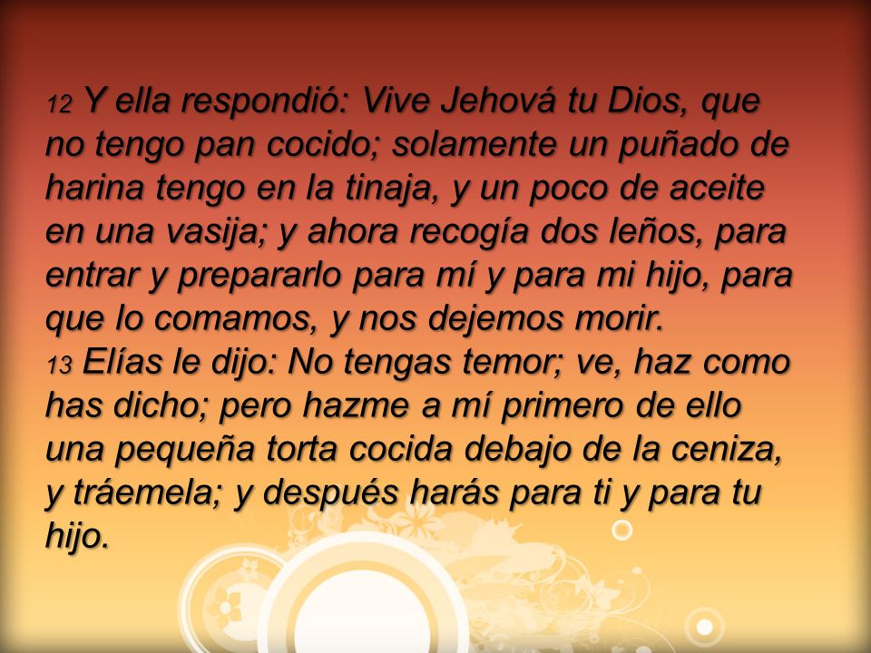 12 Y ella respondió: Vive Jehová tu Dios, que no tengo pan cocido; solamente un puñado de harina tengo en la tinaja, y un poco de aceite en una vasija; y ahora recogía dos leños, para entrar y prepararlo para mí y para mi hijo, para que lo comamos, y nos dejemos morir.
