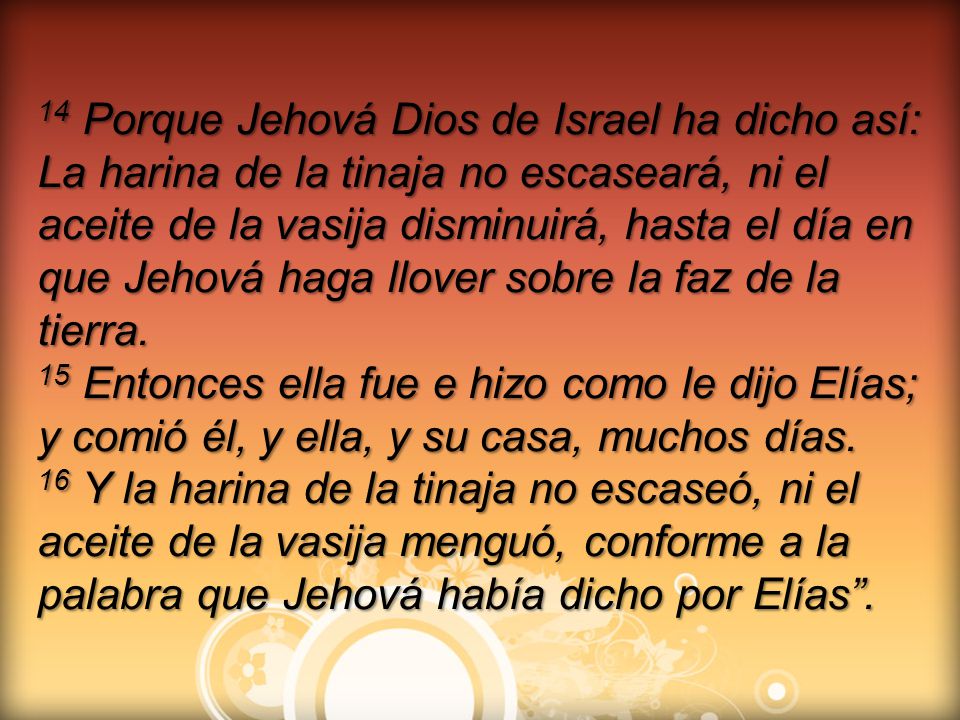 14 Porque Jehová Dios de Israel ha dicho así: La harina de la tinaja no escaseará, ni el aceite de la vasija disminuirá, hasta el día en que Jehová haga llover sobre la faz de la tierra.