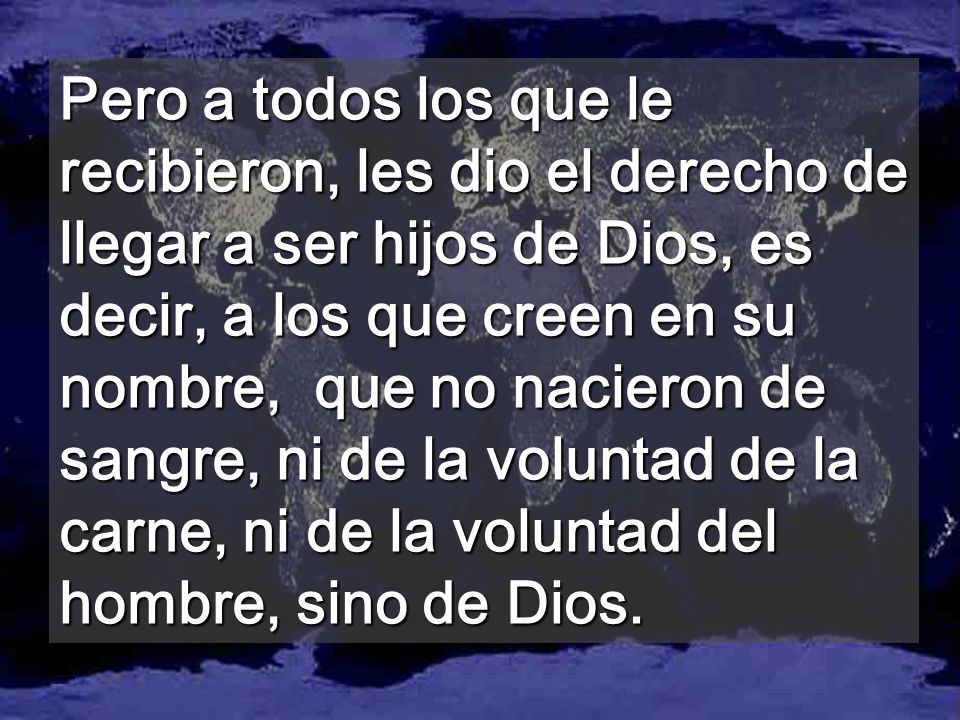 Pero a todos los que le recibieron, les dio el derecho de llegar a ser hijos de Dios, es decir, a los que creen en su nombre, que no nacieron de sangre, ni de la voluntad de la carne, ni de la voluntad del hombre, sino de Dios.
