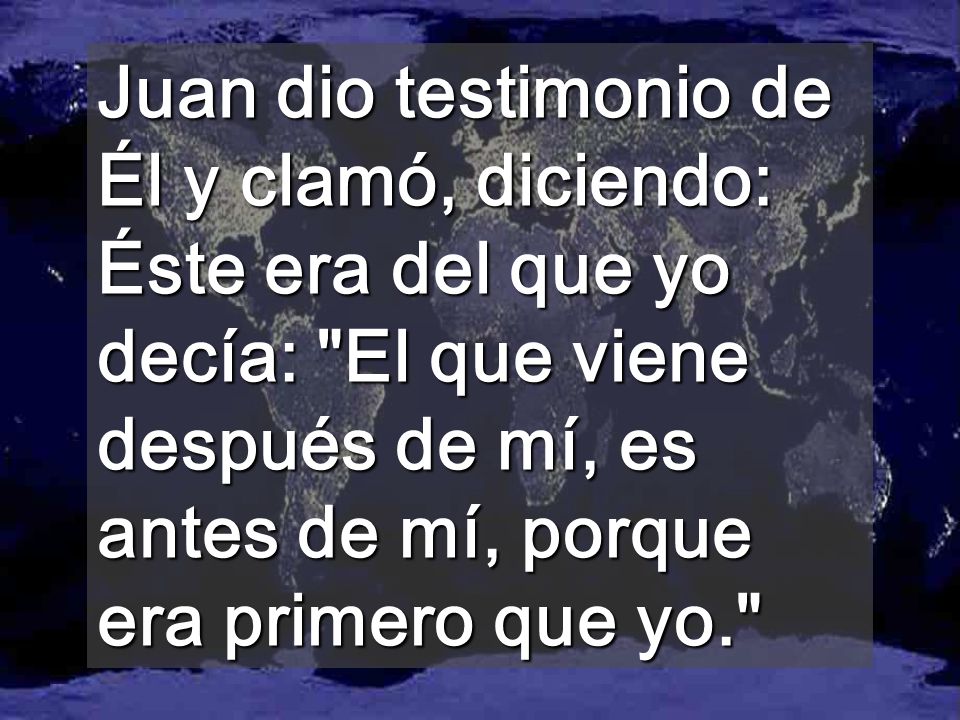 Juan dio testimonio de Él y clamó, diciendo: Éste era del que yo decía: El que viene después de mí, es antes de mí, porque era primero que yo.