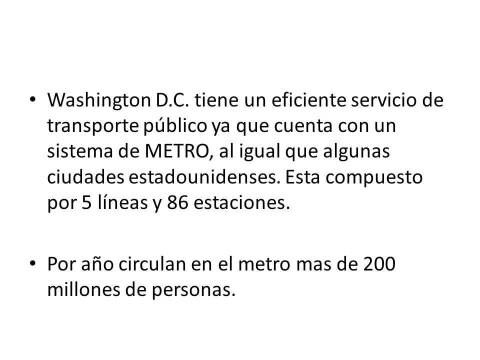 Washington D.C. tiene un eficiente servicio de transporte público ya que cuenta con un sistema de METRO, al igual que algunas ciudades estadounidenses. Esta compuesto por 5 líneas y 86 estaciones.