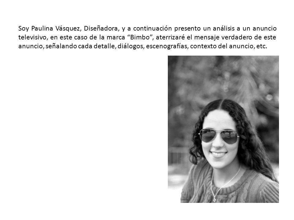 Soy Paulina Vásquez, Diseñadora, y a continuación presento un análisis a un anuncio televisivo, en este caso de la marca Bimbo , aterrizaré el mensaje verdadero de este anuncio, señalando cada detalle, diálogos, escenografías, contexto del anuncio, etc.