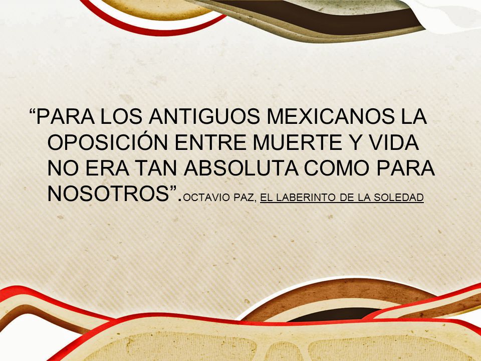 PARA LOS ANTIGUOS MEXICANOS LA OPOSICIÓN ENTRE MUERTE Y VIDA NO ERA TAN ABSOLUTA COMO PARA NOSOTROS .OCTAVIO PAZ, EL LABERINTO DE LA SOLEDAD