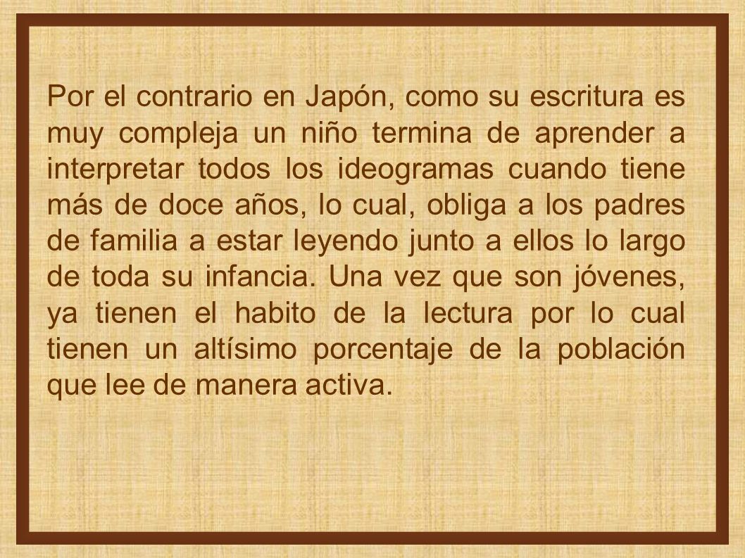 Por el contrario en Japón, como su escritura es muy compleja un niño termina de aprender a interpretar todos los ideogramas cuando tiene más de doce años, lo cual, obliga a los padres de familia a estar leyendo junto a ellos lo largo de toda su infancia.