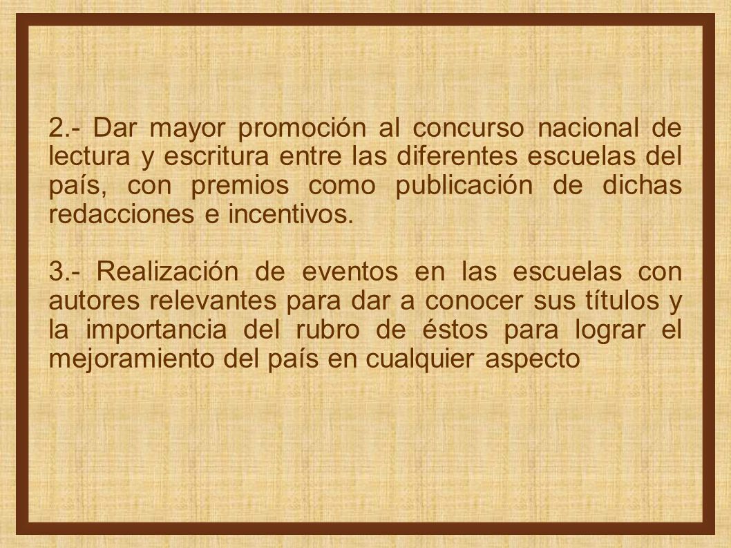 2.- Dar mayor promoción al concurso nacional de lectura y escritura entre las diferentes escuelas del país, con premios como publicación de dichas redacciones e incentivos.