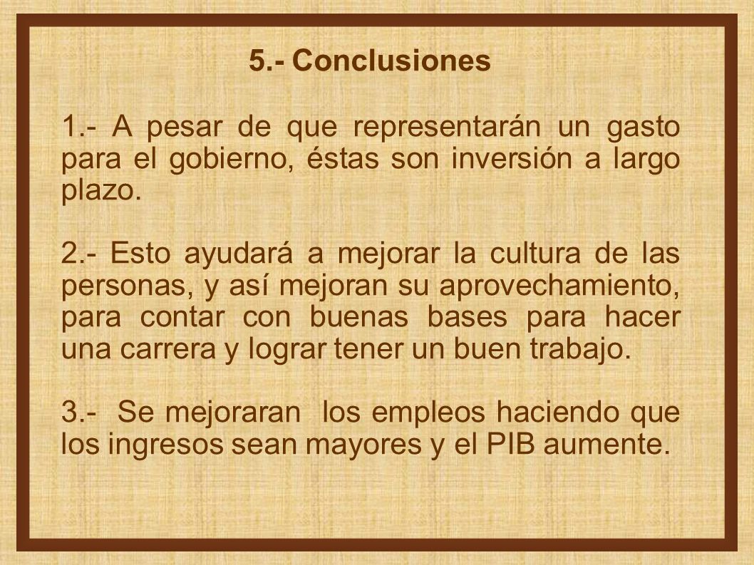 5.- Conclusiones 1.- A pesar de que representarán un gasto para el gobierno, éstas son inversión a largo plazo.
