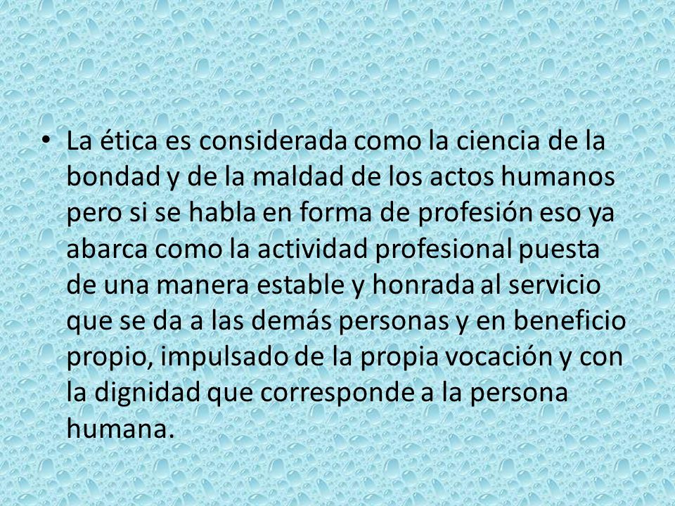 La ética es considerada como la ciencia de la bondad y de la maldad de los actos humanos pero si se habla en forma de profesión eso ya abarca como la actividad profesional puesta de una manera estable y honrada al servicio que se da a las demás personas y en beneficio propio, impulsado de la propia vocación y con la dignidad que corresponde a la persona humana.