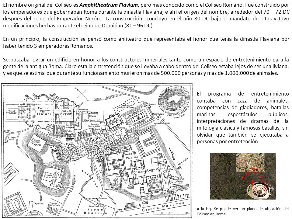 El nombre original del Coliseo es Amphitheatrum Flavium, pero mas conocido como el Coliseo Romano. Fue construido por los emperadores que gobernaban Roma durante la dinastía Flaviana; e ahí el origen del nombre, alrededor del 70 – 72 DC después del reino del Emperador Nerón. La construcción concluyo en el año 80 DC bajo el mandato de Titus y tuvo modificaciones hechas durante el reino de Domitian (81 – 96 DC)