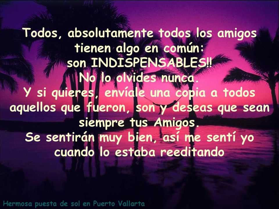 Todos, absolutamente todos los amigos tienen algo en común: son INDISPENSABLES!! No lo olvides nunca. Y si quieres, envíale una copia a todos aquellos que fueron, son y deseas que sean siempre tus Amigos. Se sentirán muy bien, así me sentí yo cuando lo estaba reeditando