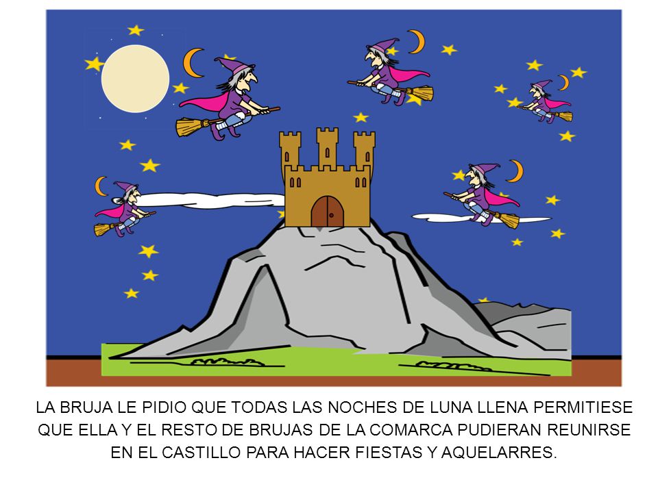 LA BRUJA LE PIDIO QUE TODAS LAS NOCHES DE LUNA LLENA PERMITIESE QUE ELLA Y EL RESTO DE BRUJAS DE LA COMARCA PUDIERAN REUNIRSE EN EL CASTILLO PARA HACER FIESTAS Y AQUELARRES.