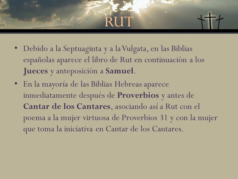 RUT Debido a la Septuaginta y a la Vulgata, en las Biblias españolas aparece el libro de Rut en continuación a los Jueces y anteposición a Samuel.