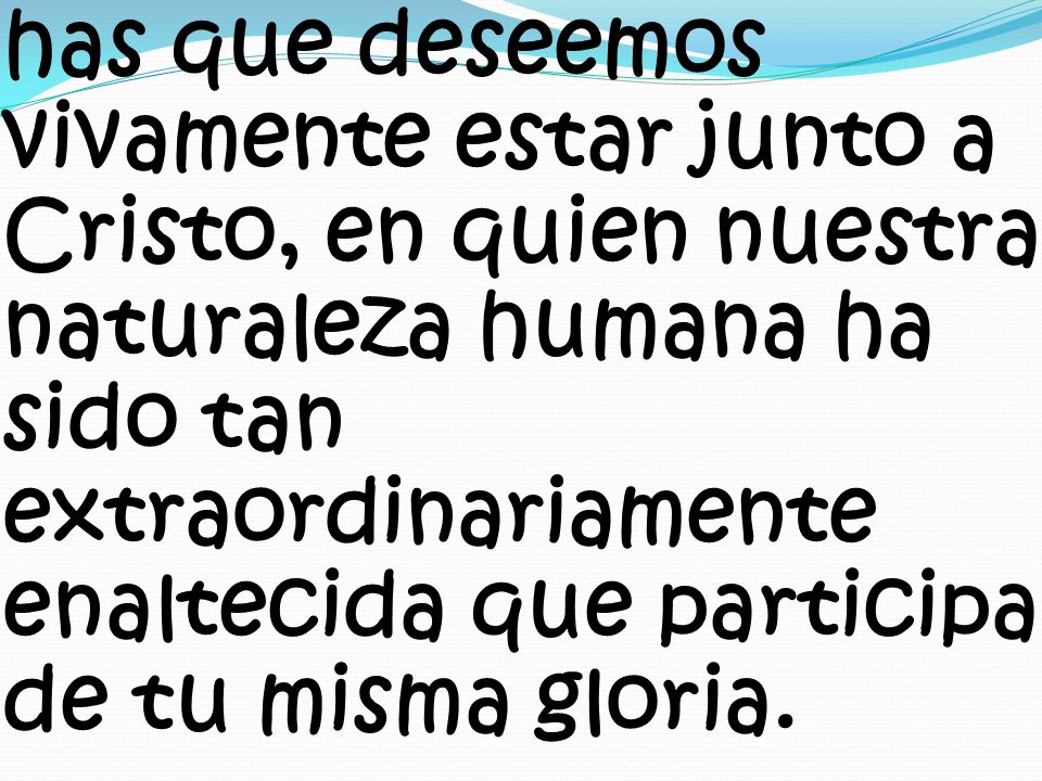 has que deseemos vivamente estar junto a Cristo, en quien nuestra naturaleza humana ha sido tan extraordinariamente enaltecida que participa de tu misma gloria.