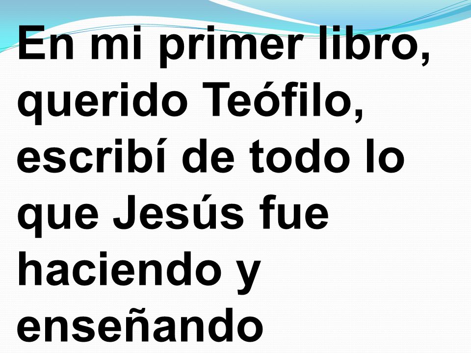 En mi primer libro, querido Teófilo, escribí de todo lo que Jesús fue haciendo y enseñando
