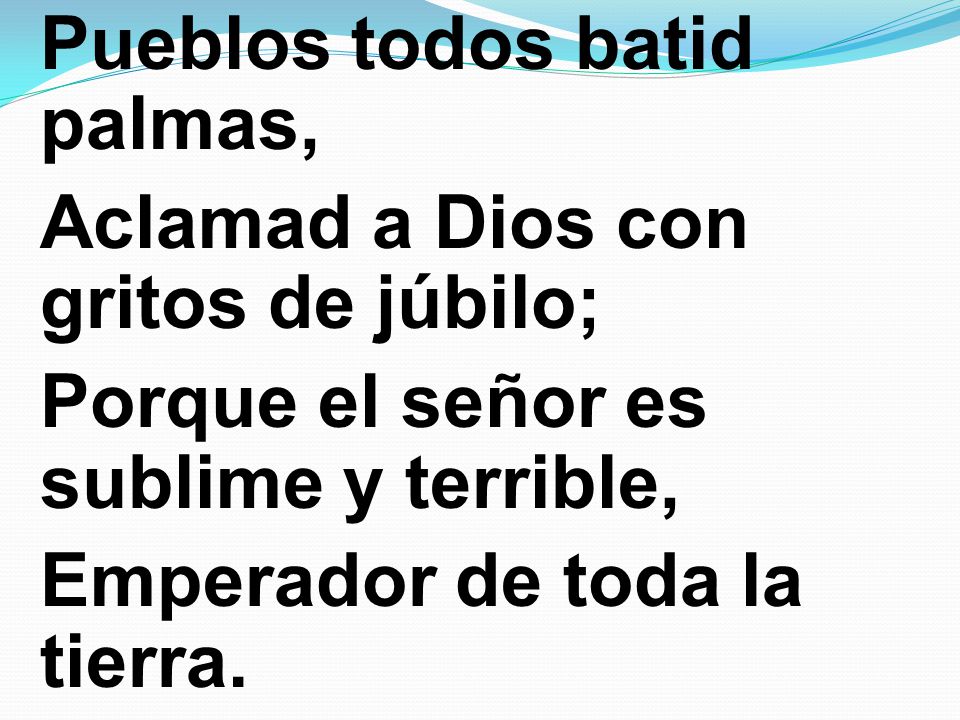 Pueblos todos batid palmas, Aclamad a Dios con gritos de júbilo; Porque el señor es sublime y terrible, Emperador de toda la tierra.
