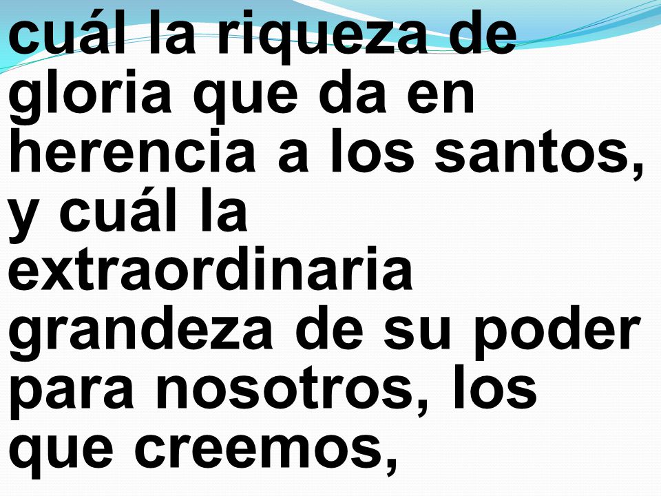 cuál la riqueza de gloria que da en herencia a los santos, y cuál la extraordinaria grandeza de su poder para nosotros, los que creemos,