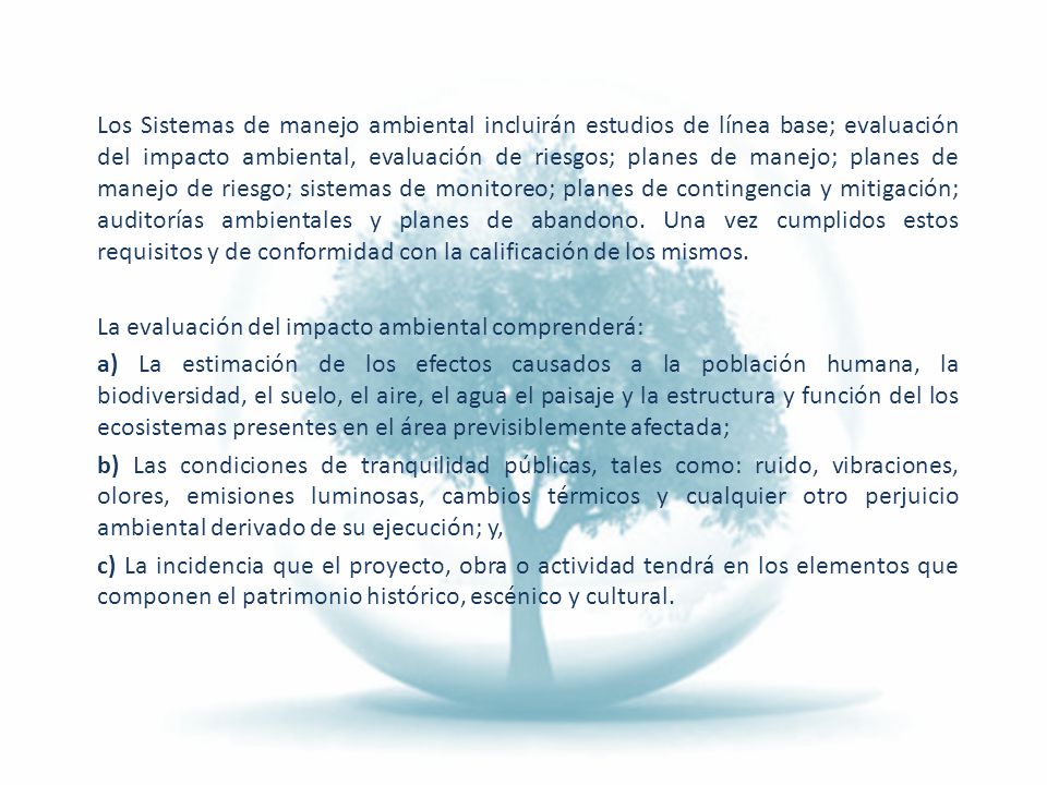 Los Sistemas de manejo ambiental incluirán estudios de línea base; evaluación del impacto ambiental, evaluación de riesgos; planes de manejo; planes de manejo de riesgo; sistemas de monitoreo; planes de contingencia y mitigación; auditorías ambientales y planes de abandono. Una vez cumplidos estos requisitos y de conformidad con la calificación de los mismos.