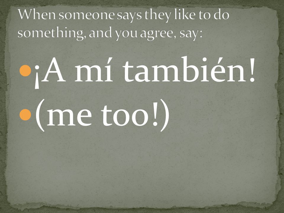 When someone says they like to do something, and you agree, say: