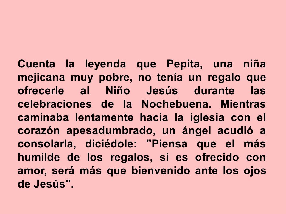 Cuenta la leyenda que Pepita, una niña mejicana muy pobre, no tenía un regalo que ofrecerle al Niño Jesús durante las celebraciones de la Nochebuena.