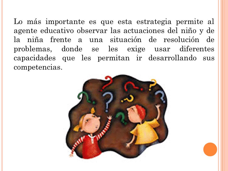 Lo más importante es que esta estrategia permite al agente educativo observar las actuaciones del niño y de la niña frente a una situación de resolución de problemas, donde se les exige usar diferentes capacidades que les permitan ir desarrollando sus competencias.