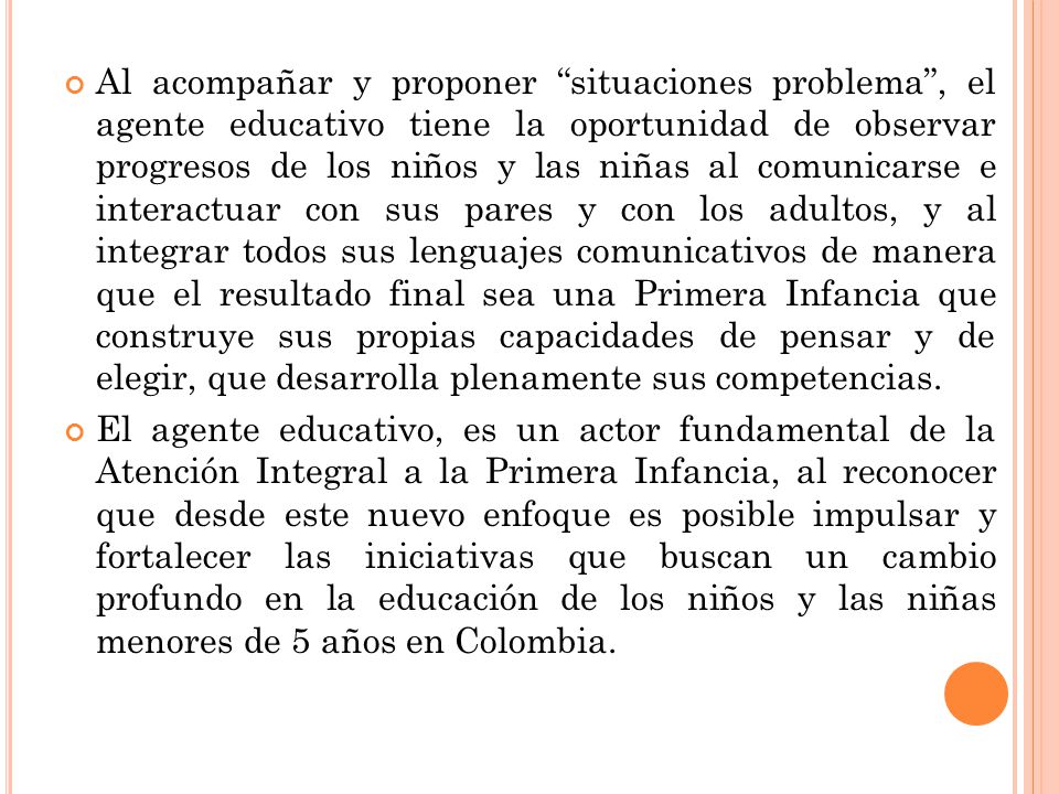 Al acompañar y proponer situaciones problema , el agente educativo tiene la oportunidad de observar progresos de los niños y las niñas al comunicarse e interactuar con sus pares y con los adultos, y al integrar todos sus lenguajes comunicativos de manera que el resultado final sea una Primera Infancia que construye sus propias capacidades de pensar y de elegir, que desarrolla plenamente sus competencias.