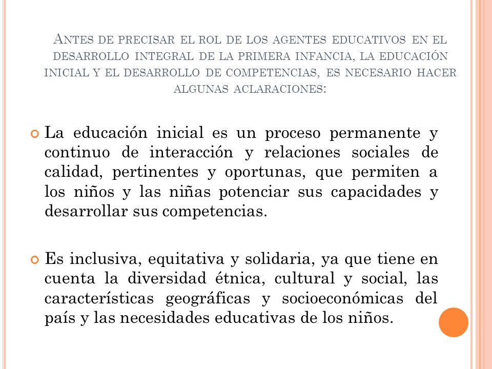 Antes de precisar el rol de los agentes educativos en el desarrollo integral de la primera infancia, la educación inicial y el desarrollo de competencias, es necesario hacer algunas aclaraciones: