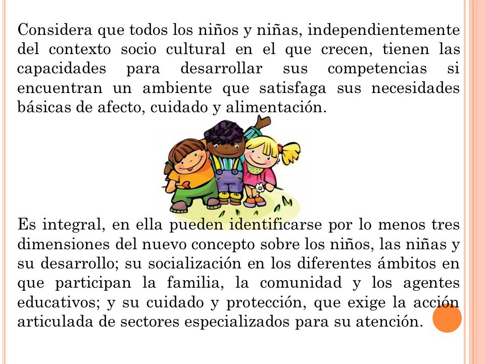 Considera que todos los niños y niñas, independientemente del contexto socio cultural en el que crecen, tienen las capacidades para desarrollar sus competencias si encuentran un ambiente que satisfaga sus necesidades básicas de afecto, cuidado y alimentación.