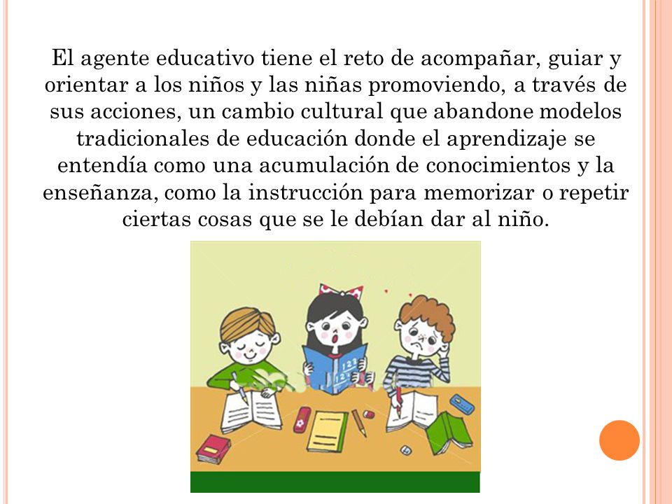 El agente educativo tiene el reto de acompañar, guiar y orientar a los niños y las niñas promoviendo, a través de sus acciones, un cambio cultural que abandone modelos tradicionales de educación donde el aprendizaje se entendía como una acumulación de conocimientos y la enseñanza, como la instrucción para memorizar o repetir ciertas cosas que se le debían dar al niño.