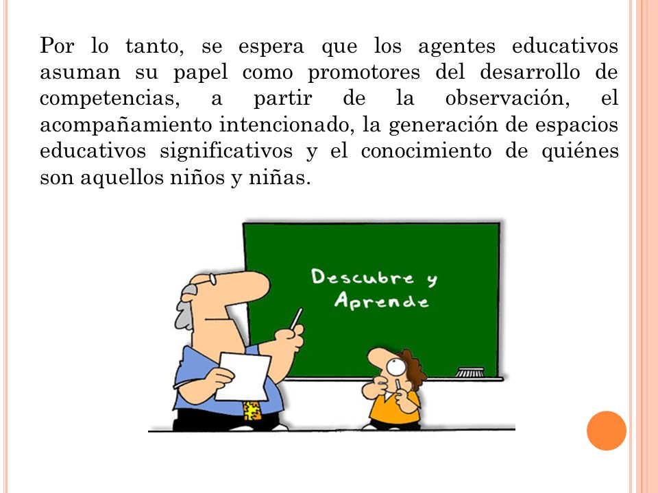 Por lo tanto, se espera que los agentes educativos asuman su papel como promotores del desarrollo de competencias, a partir de la observación, el acompañamiento intencionado, la generación de espacios educativos significativos y el conocimiento de quiénes son aquellos niños y niñas.