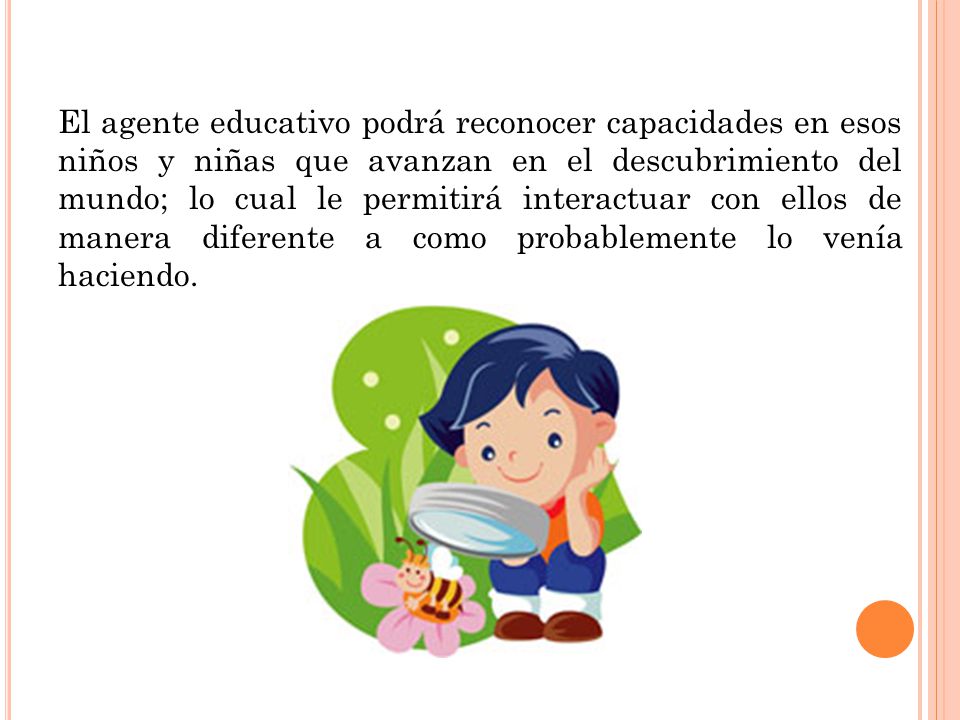 El agente educativo podrá reconocer capacidades en esos niños y niñas que avanzan en el descubrimiento del mundo; lo cual le permitirá interactuar con ellos de manera diferente a como probablemente lo venía haciendo.