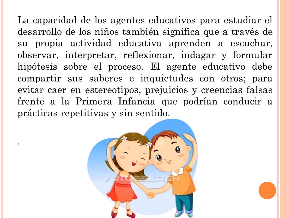 La capacidad de los agentes educativos para estudiar el desarrollo de los niños también significa que a través de su propia actividad educativa aprenden a escuchar, observar, interpretar, reflexionar, indagar y formular hipótesis sobre el proceso. El agente educativo debe compartir sus saberes e inquietudes con otros; para evitar caer en estereotipos, prejuicios y creencias falsas frente a la Primera Infancia que podrían conducir a prácticas repetitivas y sin sentido.