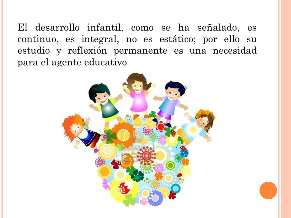 El desarrollo infantil, como se ha señalado, es continuo, es integral, no es estático; por ello su estudio y reflexión permanente es una necesidad para el agente educativo