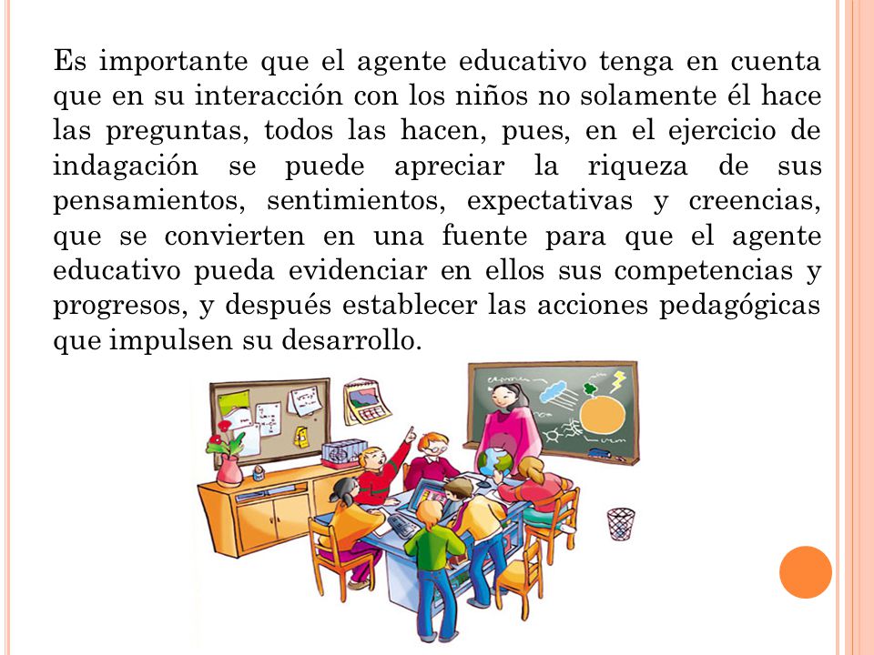 Es importante que el agente educativo tenga en cuenta que en su interacción con los niños no solamente él hace las preguntas, todos las hacen, pues, en el ejercicio de indagación se puede apreciar la riqueza de sus pensamientos, sentimientos, expectativas y creencias, que se convierten en una fuente para que el agente educativo pueda evidenciar en ellos sus competencias y progresos, y después establecer las acciones pedagógicas que impulsen su desarrollo.