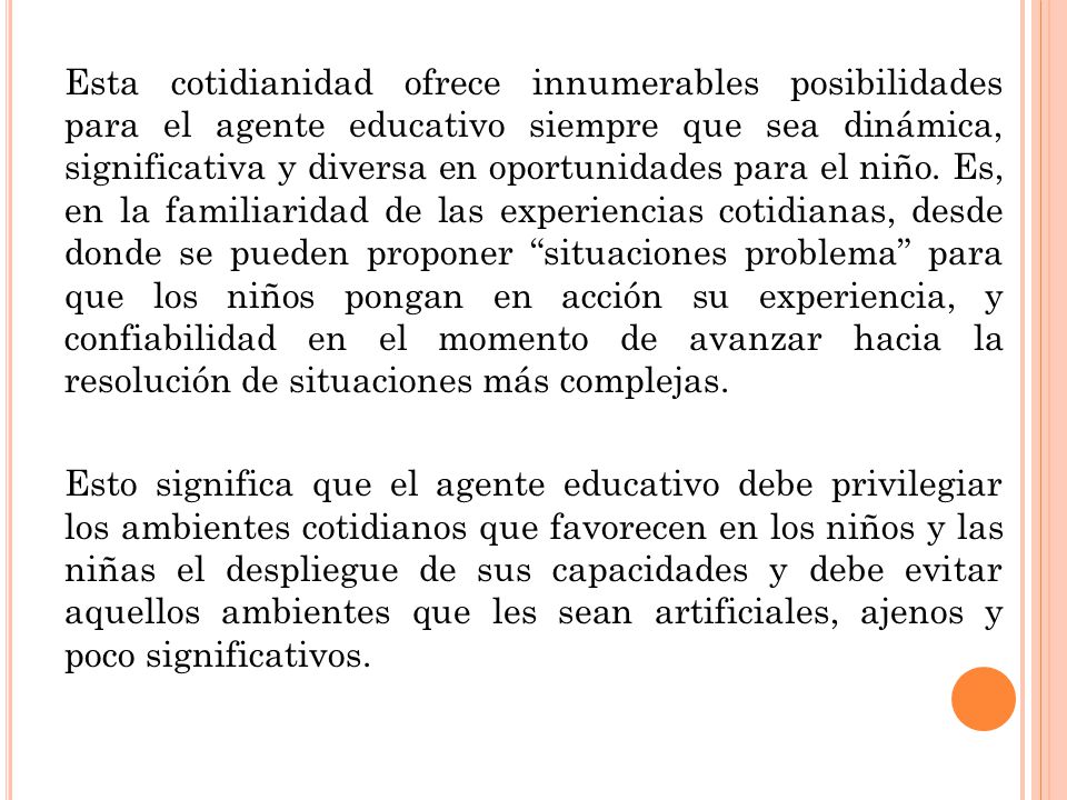 Esta cotidianidad ofrece innumerables posibilidades para el agente educativo siempre que sea dinámica, significativa y diversa en oportunidades para el niño. Es, en la familiaridad de las experiencias cotidianas, desde donde se pueden proponer situaciones problema para que los niños pongan en acción su experiencia, y confiabilidad en el momento de avanzar hacia la resolución de situaciones más complejas.