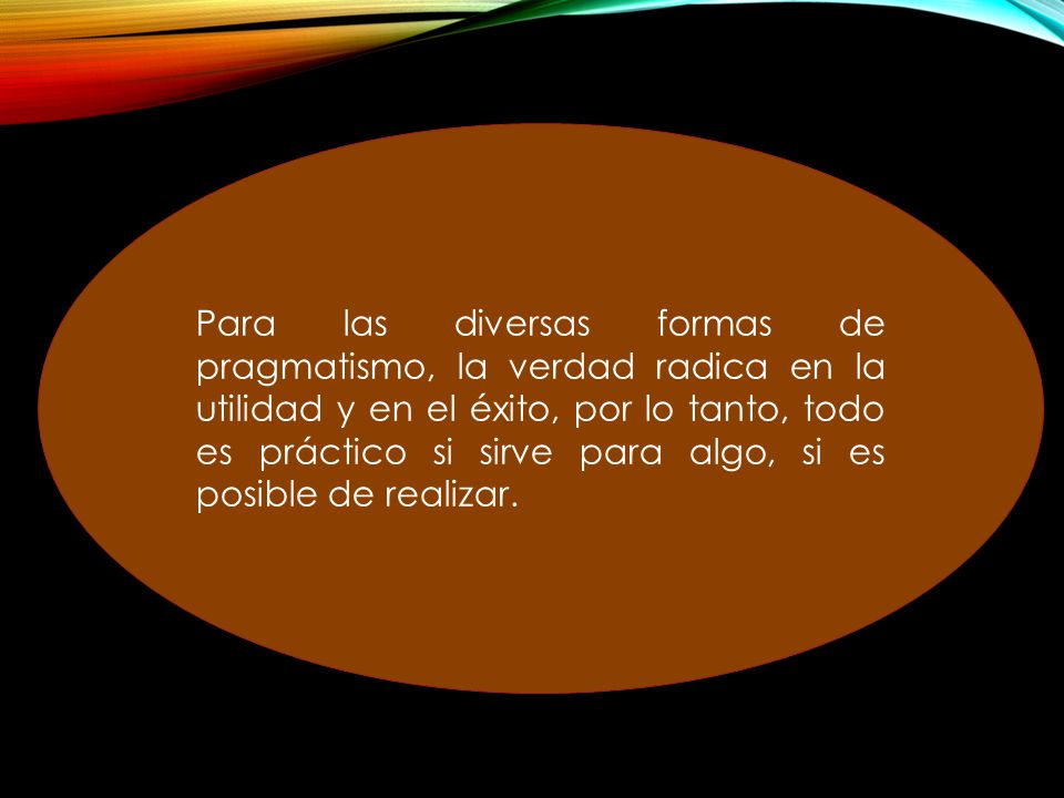 Para las diversas formas de pragmatismo, la verdad radica en la utilidad y en el éxito, por lo tanto, todo es práctico si sirve para algo, si es posible de realizar.