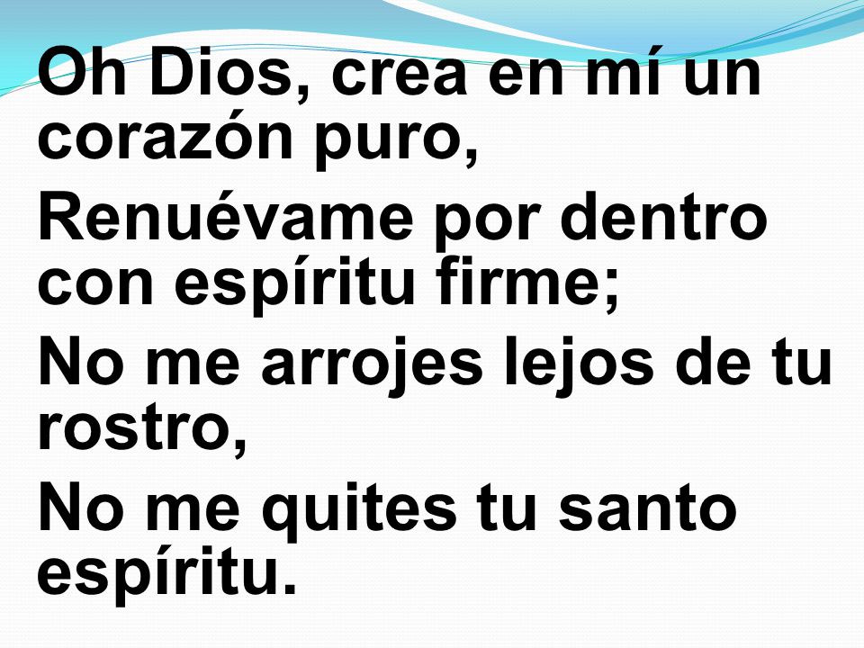 Oh Dios, crea en mí un corazón puro, Renuévame por dentro con espíritu firme; No me arrojes lejos de tu rostro, No me quites tu santo espíritu.