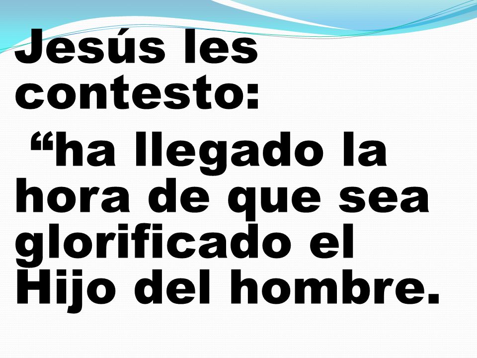 Jesús les contesto: ha llegado la hora de que sea glorificado el Hijo del hombre.