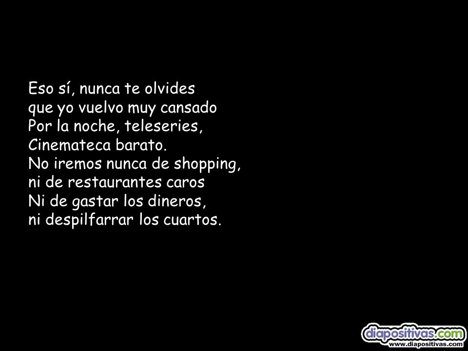 Eso sí, nunca te olvides que yo vuelvo muy cansado Por la noche, teleseries, Cinemateca barato. No iremos nunca de shopping, ni de restaurantes caros Ni de gastar los dineros, ni despilfarrar los cuartos.