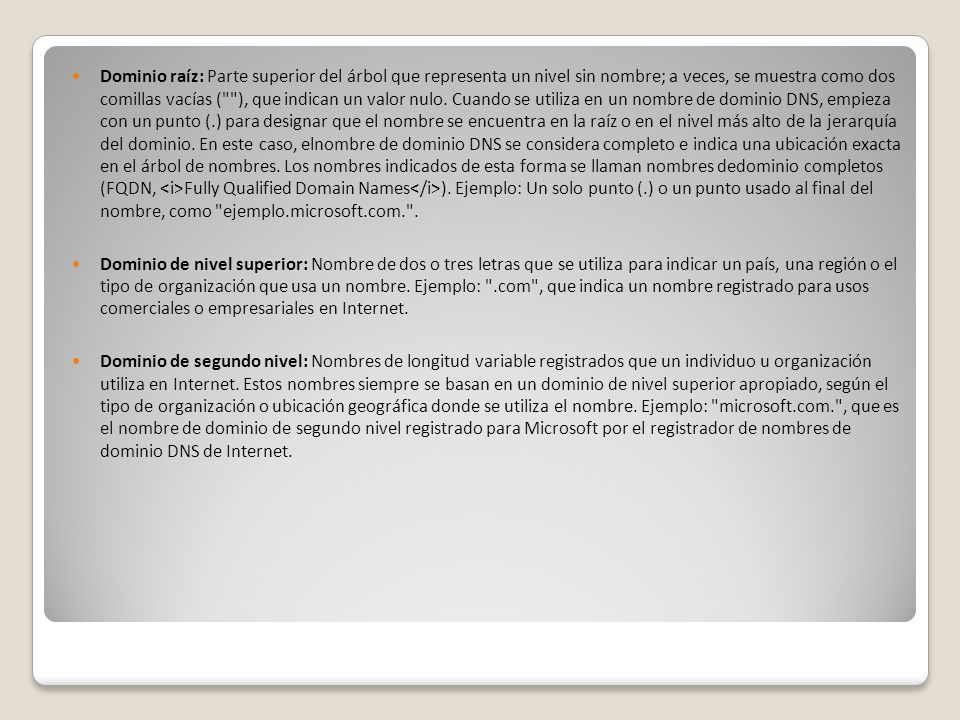 Dominio raíz: Parte superior del árbol que representa un nivel sin nombre; a veces, se muestra como dos comillas vacías ( ), que indican un valor nulo. Cuando se utiliza en un nombre de dominio DNS, empieza con un punto (.) para designar que el nombre se encuentra en la raíz o en el nivel más alto de la jerarquía del dominio. En este caso, elnombre de dominio DNS se considera completo e indica una ubicación exacta en el árbol de nombres. Los nombres indicados de esta forma se llaman nombres dedominio completos (FQDN, <i>Fully Qualified Domain Names</i>). Ejemplo: Un solo punto (.) o un punto usado al final del nombre, como ejemplo.microsoft.com. .