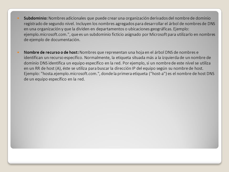 Subdominio: Nombres adicionales que puede crear una organización derivados del nombre de dominio registrado de segundo nivel. Incluyen los nombres agregados para desarrollar el árbol de nombres de DNS en una organización y que la dividen en departamentos o ubicaciones geográficas. Ejemplo: ejemplo.microsoft.com. , que es un subdominio ficticio asignado por Microsoft para utilizarlo en nombres de ejemplo de documentación.