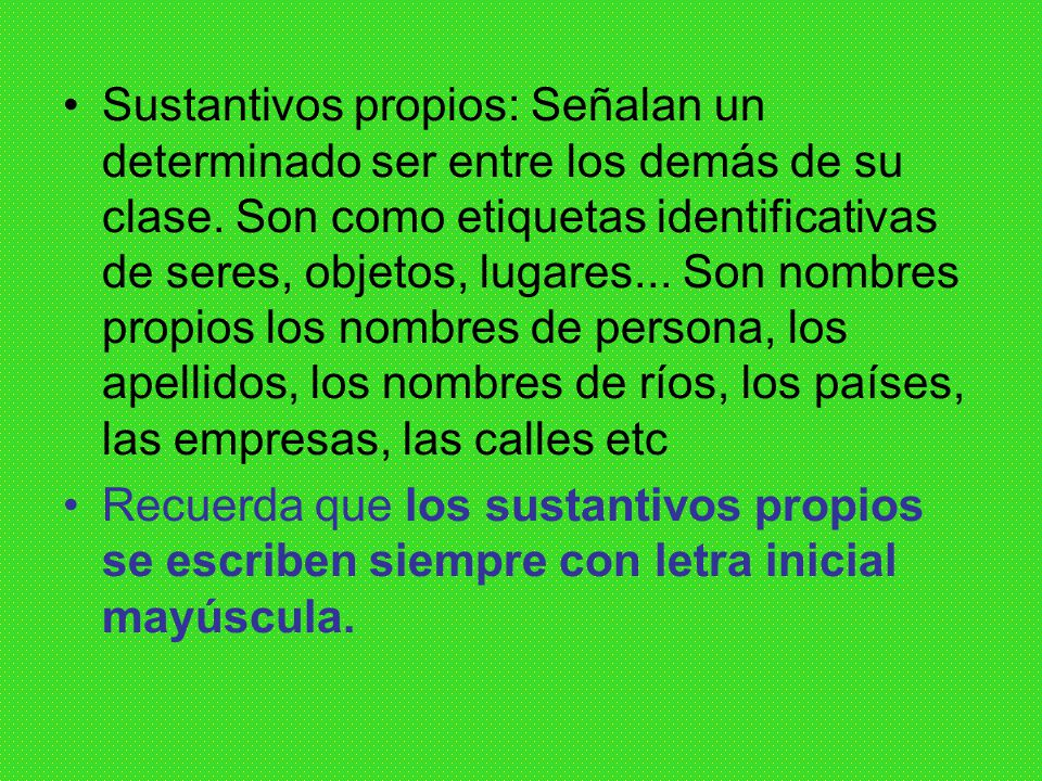 Sustantivos propios: Señalan un determinado ser entre los demás de su clase. Son como etiquetas identificativas de seres, objetos, lugares... Son nombres propios los nombres de persona, los apellidos, los nombres de ríos, los países, las empresas, las calles etc