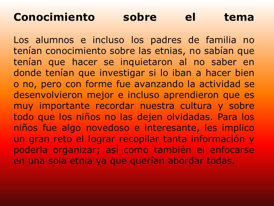 Conocimiento sobre el tema Los alumnos e incluso los padres de familia no tenían conocimiento sobre las etnias, no sabían que tenían que hacer se inquietaron al no saber en donde tenían que investigar si lo iban a hacer bien o no, pero con forme fue avanzando la actividad se desenvolvieron mejor e incluso aprendieron que es muy importante recordar nuestra cultura y sobre todo que los niños no las dejen olvidadas.