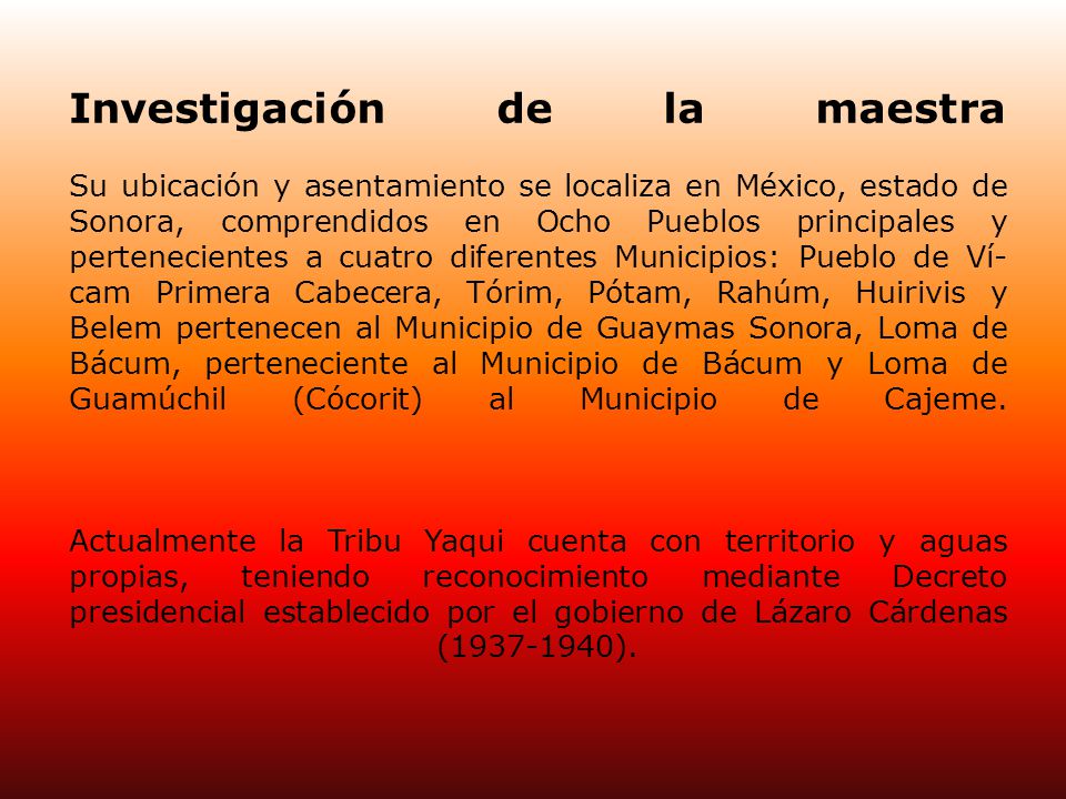 Investigación de la maestra Su ubicación y asentamiento se localiza en México, estado de Sonora, comprendidos en Ocho Pueblos principales y pertenecientes a cuatro diferentes Municipios: Pueblo de Ví­cam Primera Cabecera, Tórim, Pótam, Rahúm, Huirivis y Belem pertenecen al Municipio de Guaymas Sonora, Loma de Bácum, perteneciente al Municipio de Bácum y Loma de Guamúchil (Cócorit) al Municipio de Cajeme.