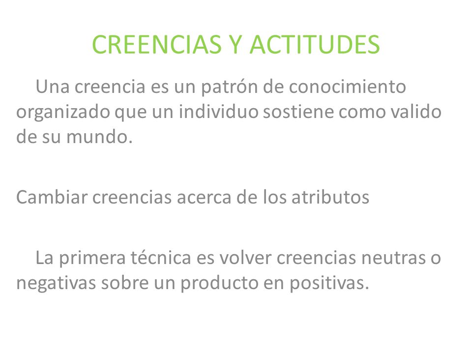 CREENCIAS Y ACTITUDES Una creencia es un patrón de conocimiento organizado que un individuo sostiene como valido de su mundo.