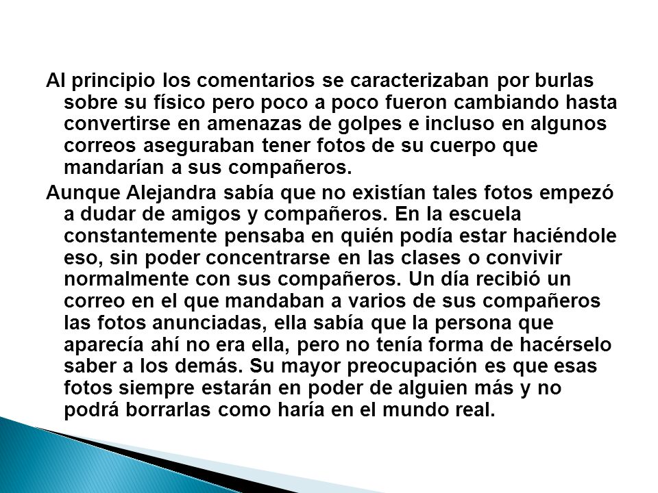 Al principio los comentarios se caracterizaban por burlas sobre su físico pero poco a poco fueron cambiando hasta convertirse en amenazas de golpes e incluso en algunos correos aseguraban tener fotos de su cuerpo que mandarían a sus compañeros.