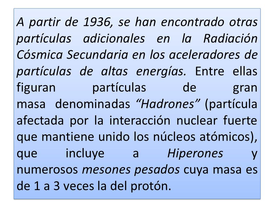 A partir de 1936, se han encontrado otras partículas adicionales en la Radiación Cósmica Secundaria en los aceleradores de partículas de altas energías. Entre ellas figuran partículas de gran masa denominadas Hadrones (partícula afectada por la interacción nuclear fuerte que mantiene unido los núcleos atómicos), que incluye a Hiperones y numerosos mesones pesados cuya masa es de 1 a 3 veces la del protón.