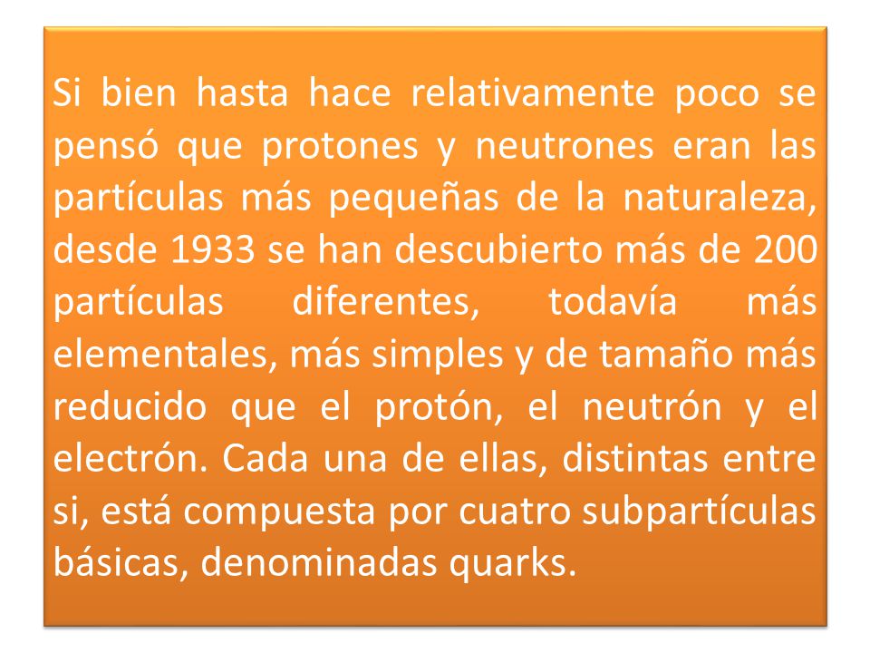 Si bien hasta hace relativamente poco se pensó que protones y neutrones eran las partículas más pequeñas de la naturaleza, desde 1933 se han descubierto más de 200 partículas diferentes, todavía más elementales, más simples y de tamaño más reducido que el protón, el neutrón y el electrón.