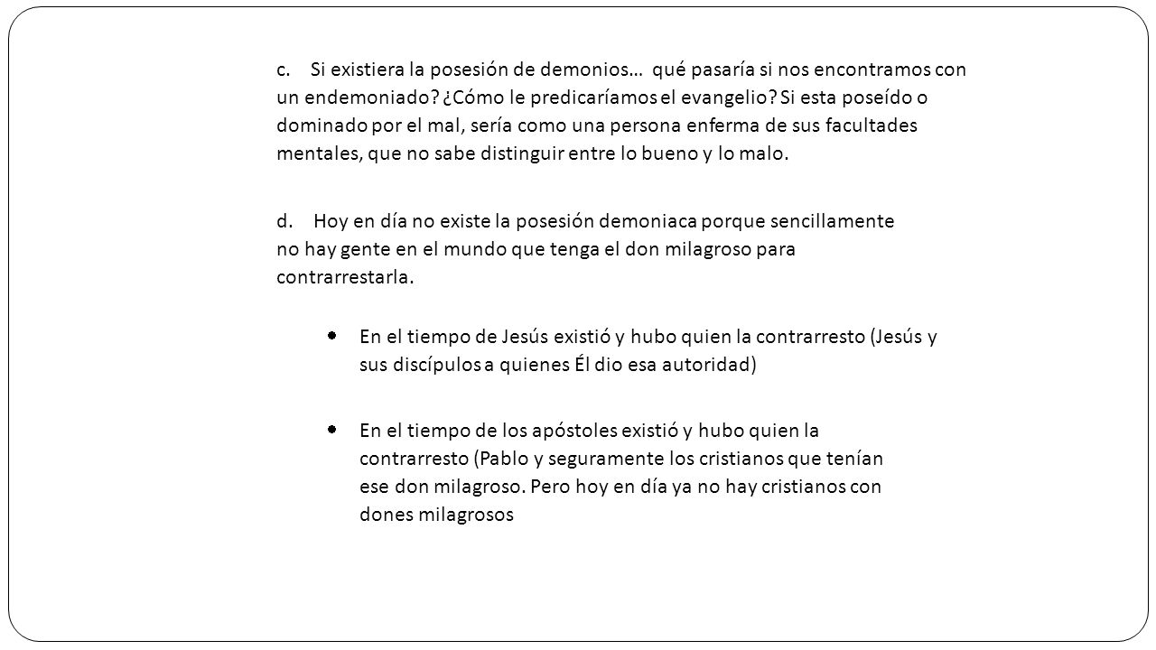 c. Si existiera la posesión de demonios… qué pasaría si nos encontramos con un endemoniado ¿Cómo le predicaríamos el evangelio Si esta poseído o dominado por el mal, sería como una persona enferma de sus facultades mentales, que no sabe distinguir entre lo bueno y lo malo.