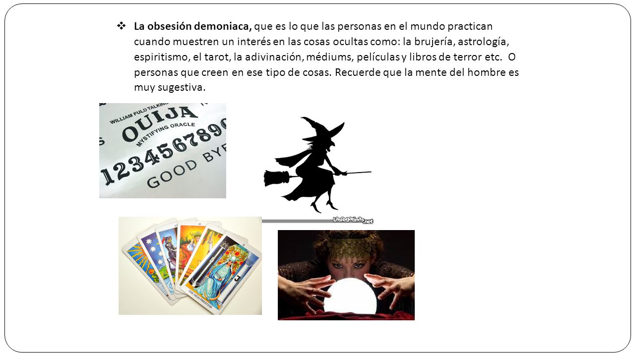 La obsesión demoniaca, que es lo que las personas en el mundo practican cuando muestren un interés en las cosas ocultas como: la brujería, astrología, espiritismo, el tarot, la adivinación, médiums, películas y libros de terror etc.