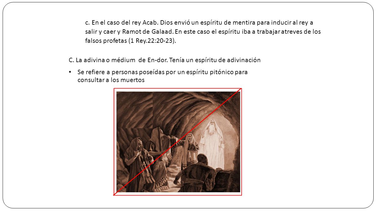 c. En el caso del rey Acab. Dios envió un espíritu de mentira para inducir al rey a salir y caer y Ramot de Galaad. En este caso el espíritu iba a trabajar atreves de los falsos profetas (1 Rey.22:20-23).