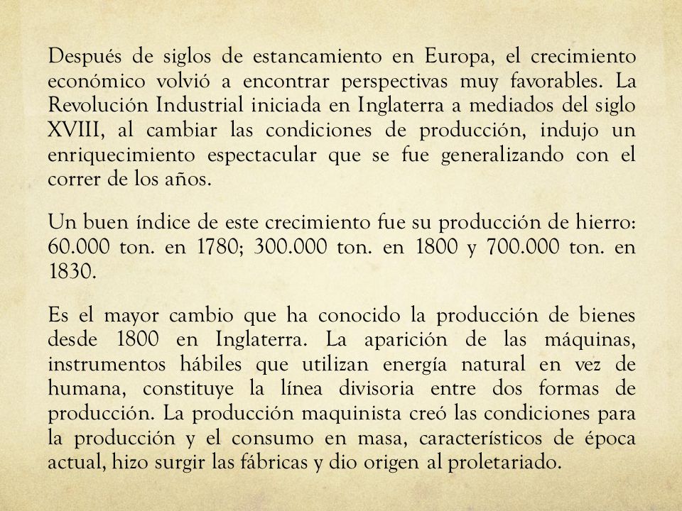 Después de siglos de estancamiento en Europa, el crecimiento económico volvió a encontrar perspectivas muy favorables. La Revolución Industrial iniciada en Inglaterra a mediados del siglo XVIII, al cambiar las condiciones de producción, indujo un enriquecimiento espectacular que se fue generalizando con el correr de los años.